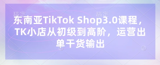 东南亚TikTok Shop3.0课程,TK小店从初级到高阶,运营出单干货输出-俗人圈网创